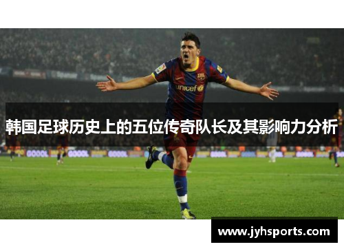 韩国足球历史上的五位传奇队长及其影响力分析