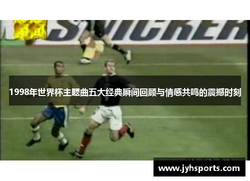 1998年世界杯主题曲五大经典瞬间回顾与情感共鸣的震撼时刻