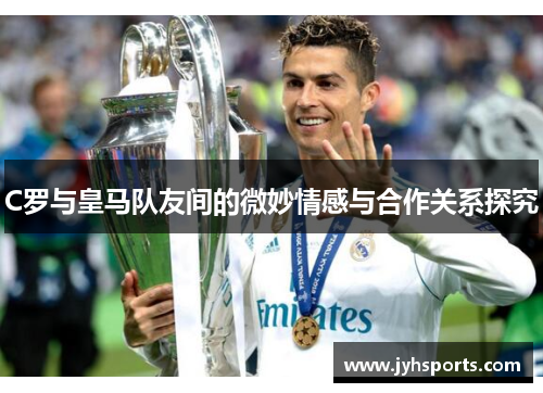 C罗与皇马队友间的微妙情感与合作关系探究