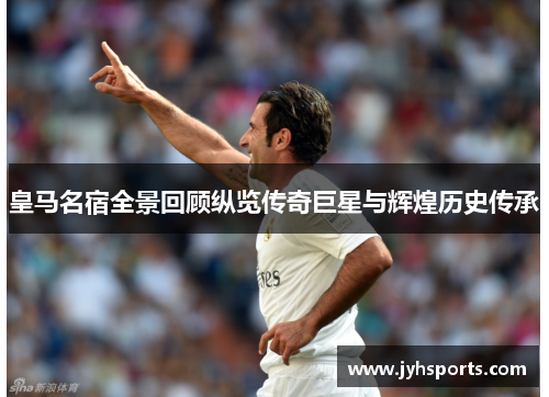 皇马名宿全景回顾纵览传奇巨星与辉煌历史传承