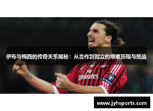 伊布与梅西的传奇关系揭秘：从合作到对立的艰难历程与挑战