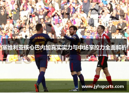 塞维利亚核心巴内加真实实力与中场掌控力全面解析